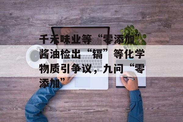千禾味业等“零添加”酱油检出“镉”等化学物质引争议，九问“零添加”