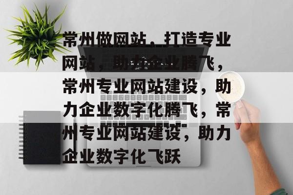 常州做网站，打造专业网站，助力企业腾飞，常州专业网站建设，助力企业数字化腾飞，常州专业网站建设，助力企业数字化飞跃