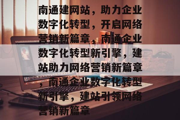 南通建网站，助力企业数字化转型，开启网络营销新篇章，南通企业数字化转型新引擎，建站助力网络营销新篇章，南通企业数字化转型新引擎，建站引领网络营销新篇章