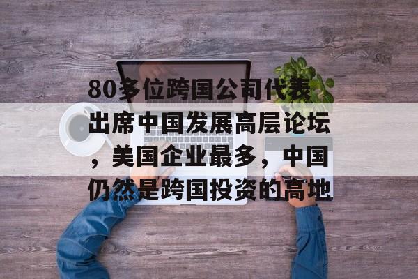 80多位跨国公司代表出席中国发展高层论坛,美国企业最多,中国仍然是跨国投资的高地 80多位跨国公司代表出席中国发展高层论坛,美国企业最多,中国仍然是跨国投资的高地