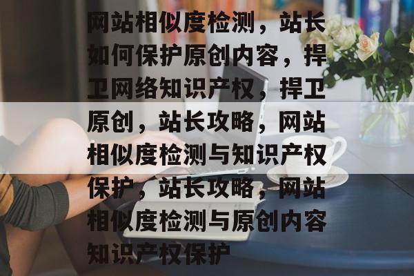 网站相似度检测，站长如何保护原创内容，捍卫网络知识产权，捍卫原创，站长攻略，网站相似度检测与知识产权保护，站长攻略，网站相似度检测与原创内容知识产权保护