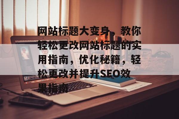 网站标题大变身，教你轻松更改网站标题的实用指南，优化秘籍，轻松更改并提升SEO效果指南