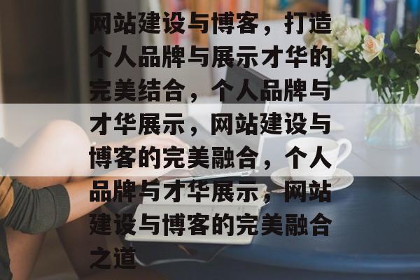 网站建设与博客，打造个人品牌与展示才华的完美结合，个人品牌与才华展示，网站建设与博客的完美融合，个人品牌与才华展示，网站建设与博客的完美融合之道