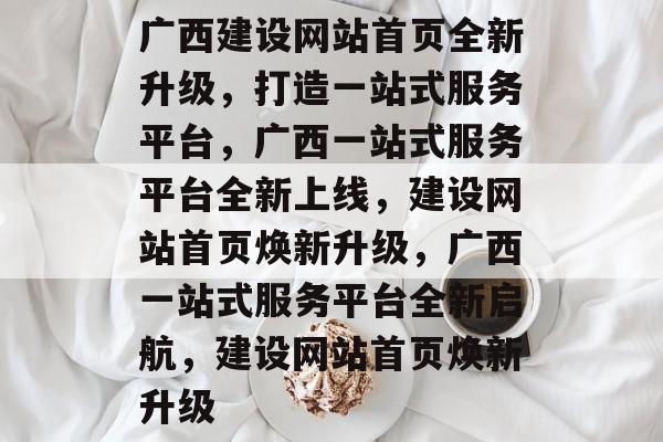 广西建设网站首页全新升级，打造一站式服务平台，广西一站式服务平台全新上线，建设网站首页焕新升级，广西一站式服务平台全新启航，建设网站首页焕新升级