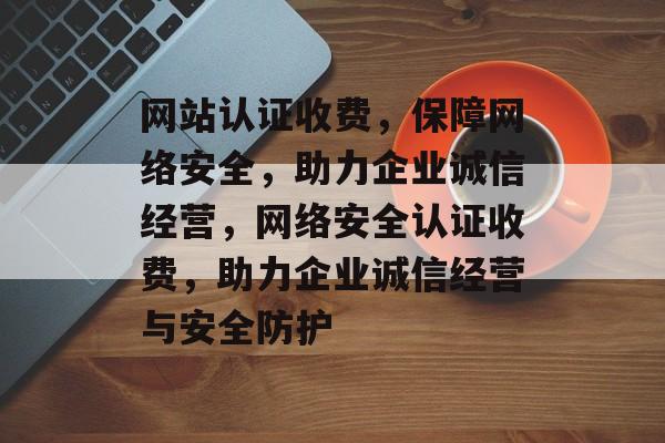 网站认证收费，保障网络安全，助力企业诚信经营，网络安全认证收费，助力企业诚信经营与安全防护