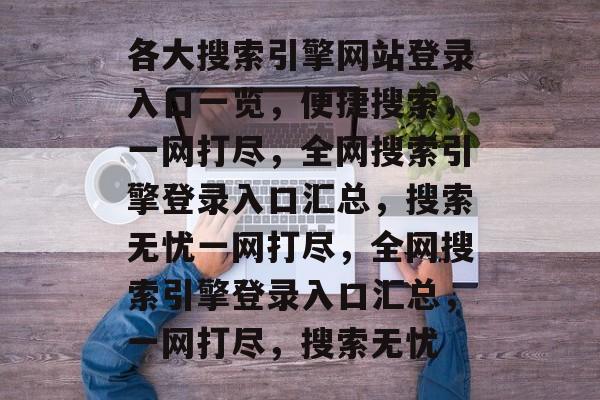 各大搜索引擎网站登录入口一览，便捷搜索，一网打尽，全网搜索引擎登录入口汇总，搜索无忧一网打尽，全网搜索引擎登录入口汇总，一网打尽，搜索无忧
