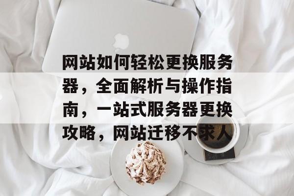 网站如何轻松更换服务器，全面解析与操作指南，一站式服务器更换攻略，网站迁移不求人