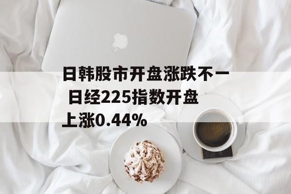 日韩股市开盘涨跌不一 日经225指数开盘上涨0.44%
