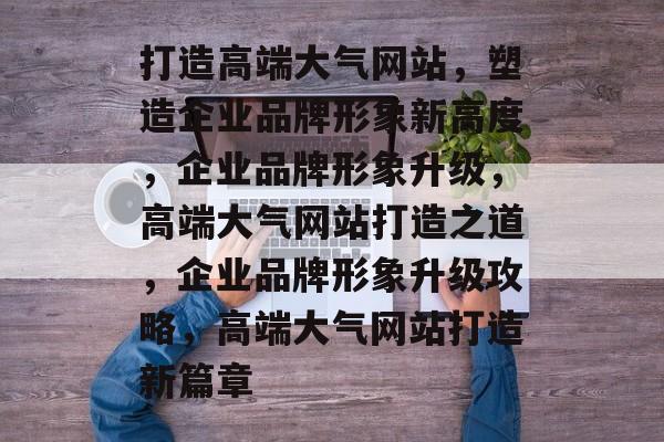 打造高端大气网站，塑造企业品牌形象新高度，企业品牌形象升级，高端大气网站打造之道，企业品牌形象升级攻略，高端大气网站打造新篇章