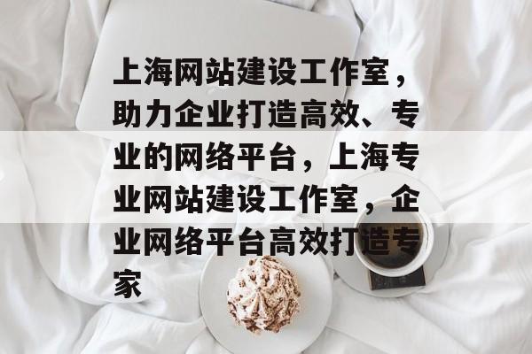 上海网站建设工作室，助力企业打造高效、专业的网络平台，上海专业网站建设工作室，企业网络平台高效打造专家