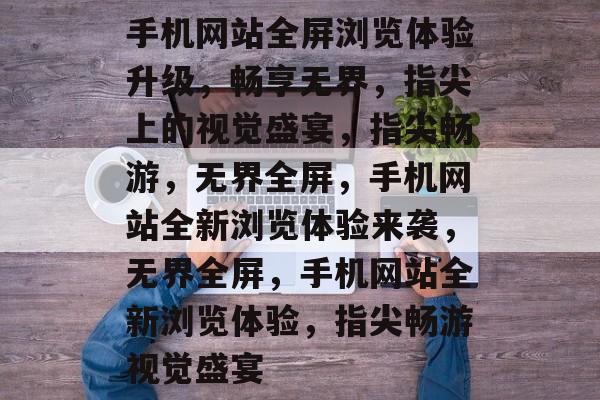 手机网站全屏浏览体验升级，畅享无界，指尖上的视觉盛宴，指尖畅游，无界全屏，手机网站全新浏览体验来袭，无界全屏，手机网站全新浏览体验，指尖畅游视觉盛宴