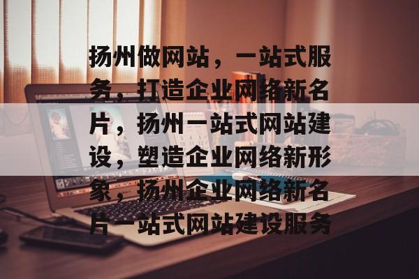 扬州做网站，一站式服务，打造企业网络新名片，扬州一站式网站建设，塑造企业网络新形象，扬州企业网络新名片一站式网站建设服务