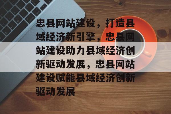 忠县网站建设，打造县域经济新引擎，忠县网站建设助力县域经济创新驱动发展，忠县网站建设赋能县域经济创新驱动发展