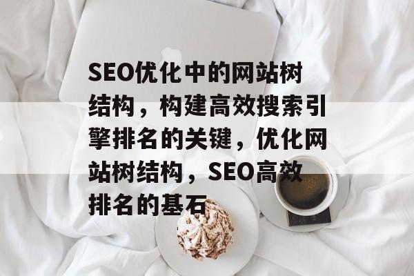 SEO优化中的网站树结构，构建高效搜索引擎排名的关键，优化网站树结构，SEO高效排名的基石