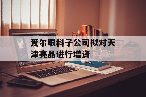 爱尔眼科子公司拟对天津亮晶进行增资