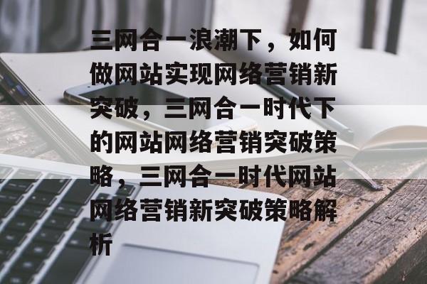 三网合一浪潮下，如何做网站实现网络营销新突破，三网合一时代下的网站网络营销突破策略，三网合一时代网站网络营销新突破策略解析