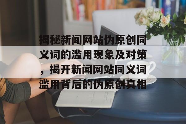 揭秘新闻网站伪原创同义词的滥用现象及对策，揭开新闻网站同义词滥用背后的伪原创真相