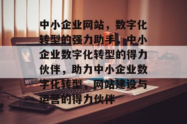 中小企业网站，数字化转型的强力助手，中小企业数字化转型的得力伙伴，助力中小企业数字化转型，网站建设与运营的得力伙伴