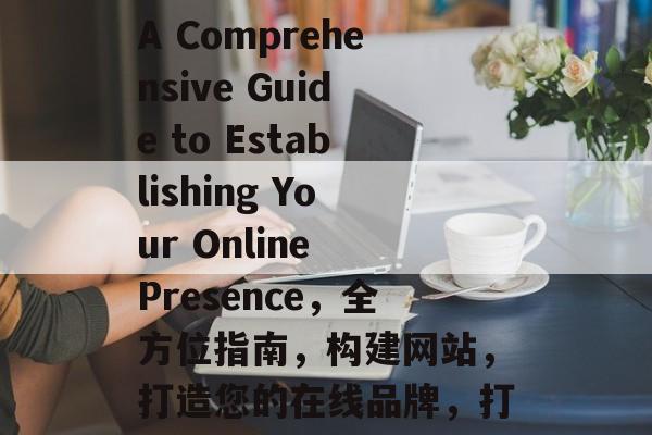 Building a Website: A Comprehensive Guide to Establishing Your Online Presence，全方位指南，构建网站，打造您的在线品牌，打造在线品牌，构建网站的全方位指南