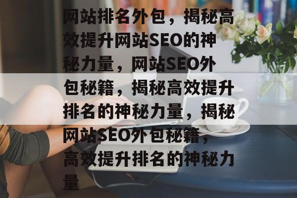 网站排名外包，揭秘高效提升网站SEO的神秘力量，网站SEO外包秘籍，揭秘高效提升排名的神秘力量，揭秘网站SEO外包秘籍，高效提升排名的神秘力量