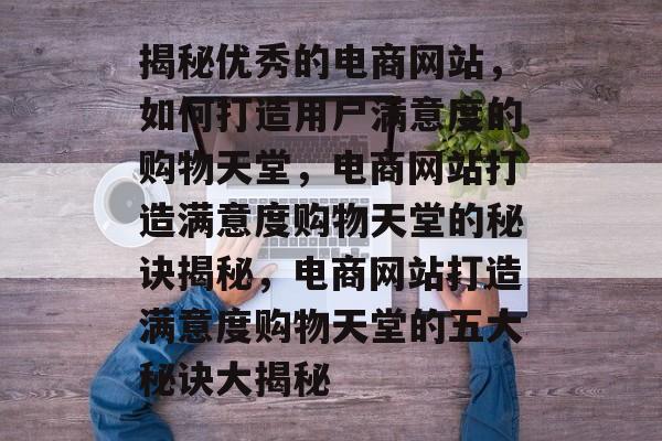 揭秘优秀的电商网站，如何打造用户满意度的购物天堂，电商网站打造满意度购物天堂的秘诀揭秘，电商网站打造满意度购物天堂的五大秘诀大揭秘