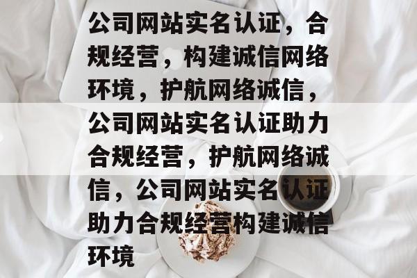 公司网站实名认证，合规经营，构建诚信网络环境，护航网络诚信，公司网站实名认证助力合规经营，护航网络诚信，公司网站实名认证助力合规经营构建诚信环境