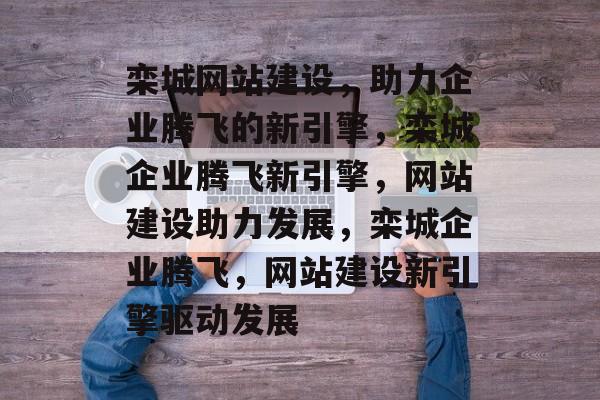 栾城网站建设，助力企业腾飞的新引擎，栾城企业腾飞新引擎，网站建设助力发展，栾城企业腾飞，网站建设新引擎驱动发展