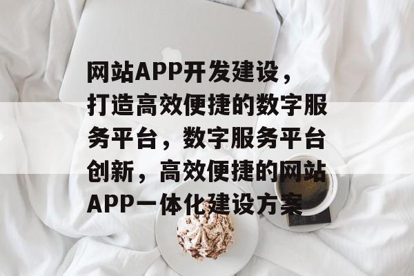 网站APP开发建设，打造高效便捷的数字服务平台，数字服务平台创新，高效便捷的网站APP一体化建设方案