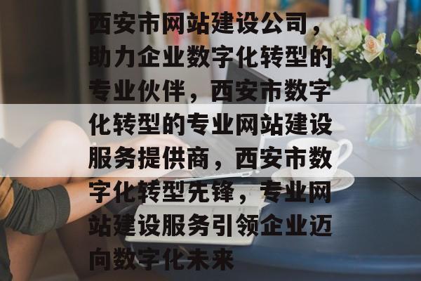 西安市网站建设公司，助力企业数字化转型的专业伙伴，西安市数字化转型的专业网站建设服务提供商，西安市数字化转型先锋，专业网站建设服务引领企业迈向数字化未来