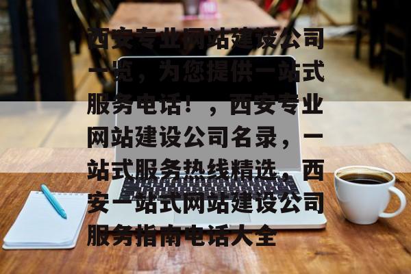 西安专业网站建设公司一览，为您提供一站式服务电话！，西安专业网站建设公司名录，一站式服务热线精选，西安一站式网站建设公司服务指南电话大全