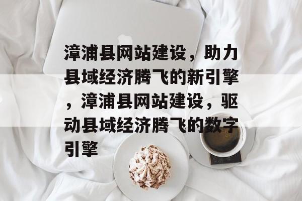 漳浦县网站建设，助力县域经济腾飞的新引擎，漳浦县网站建设，驱动县域经济腾飞的数字引擎