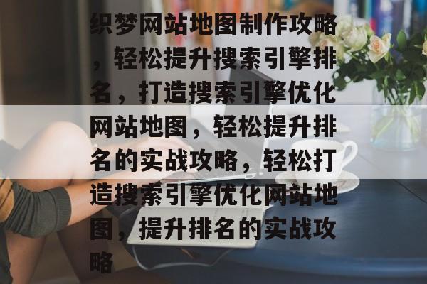 织梦网站地图制作攻略，轻松提升搜索引擎排名，打造搜索引擎优化网站地图，轻松提升排名的实战攻略，轻松打造搜索引擎优化网站地图，提升排名的实战攻略