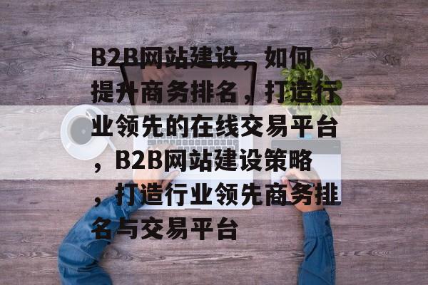 B2B网站建设，如何提升商务排名，打造行业领先的在线交易平台，B2B网站建设策略，打造行业领先商务排名与交易平台