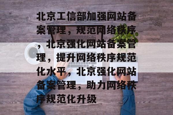 北京工信部加强网站备案管理，规范网络秩序，北京强化网站备案管理，提升网络秩序规范化水平，北京强化网站备案管理，助力网络秩序规范化升级