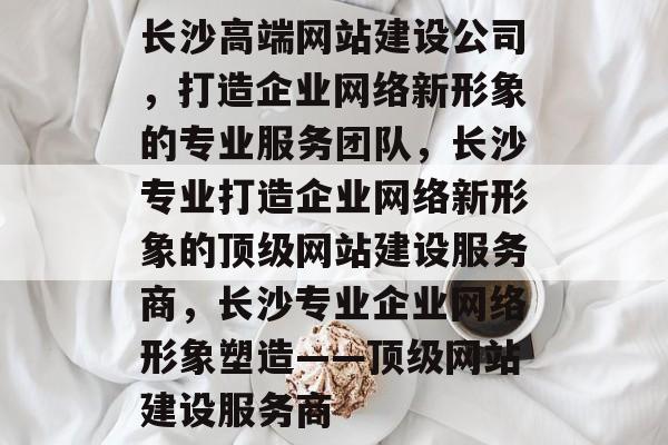 长沙高端网站建设公司，打造企业网络新形象的专业服务团队，长沙专业打造企业网络新形象的顶级网站建设服务商，长沙专业企业网络形象塑造——顶级网站建设服务商