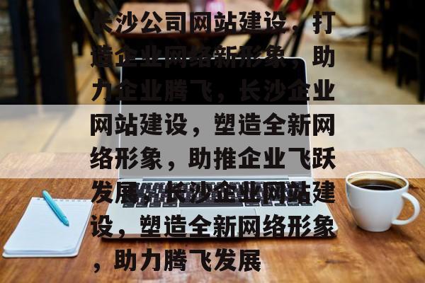 长沙公司网站建设，打造企业网络新形象，助力企业腾飞，长沙企业网站建设，塑造全新网络形象，助推企业飞跃发展，长沙企业网站建设，塑造全新网络形象，助力腾飞发展