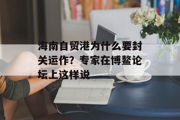 海南自贸港为什么要封关运作？专家在博鳌论坛上这样说