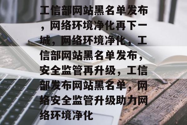 工信部网站黑名单发布，网络环境净化再下一城，网络环境净化，工信部网站黑名单发布，安全监管再升级，工信部发布网站黑名单，网络安全监管升级助力网络环境净化