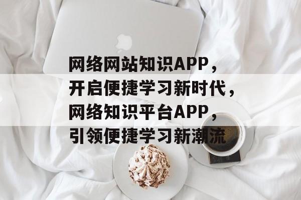 网络网站知识APP，开启便捷学习新时代，网络知识平台APP，引领便捷学习新潮流