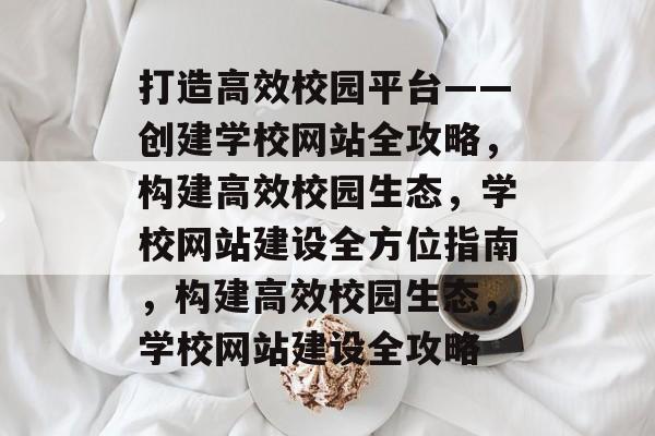 打造高效校园平台——创建学校网站全攻略，构建高效校园生态，学校网站建设全方位指南，构建高效校园生态，学校网站建设全攻略
