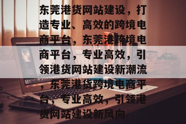 东莞港货网站建设，打造专业、高效的跨境电商平台，东莞港跨境电商平台，专业高效，引领港货网站建设新潮流，东莞港货跨境电商平台，专业高效，引领港货网站建设新风向