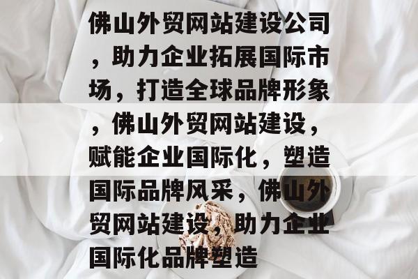 佛山外贸网站建设公司，助力企业拓展国际市场，打造全球品牌形象，佛山外贸网站建设，赋能企业国际化，塑造国际品牌风采，佛山外贸网站建设，助力企业国际化品牌塑造
