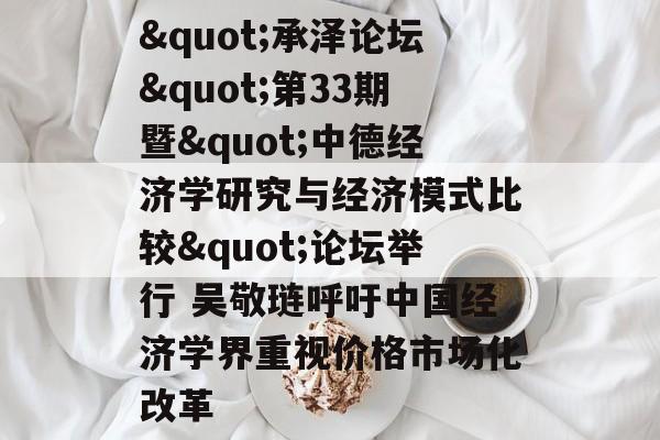 "承泽论坛"第33期暨"中德经济学研究与经济模式比较"论坛举行 吴敬琏呼吁中国经济学界重视价格市场化改革