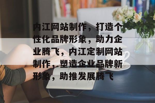 内江网站制作，打造个性化品牌形象，助力企业腾飞，内江定制网站制作，塑造企业品牌新形象，助推发展腾飞