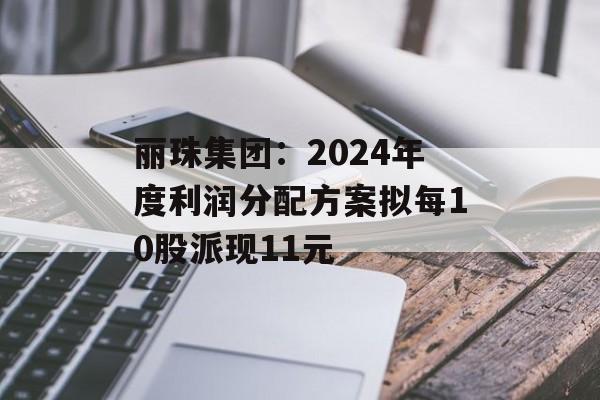 丽珠集团：2024年度利润分配方案拟每10股派现11元
