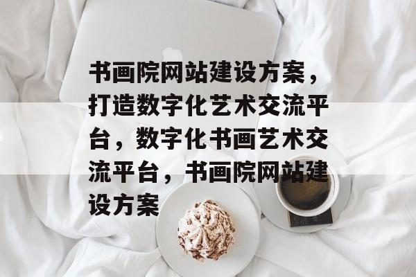 书画院网站建设方案，打造数字化艺术交流平台，数字化书画艺术交流平台，书画院网站建设方案