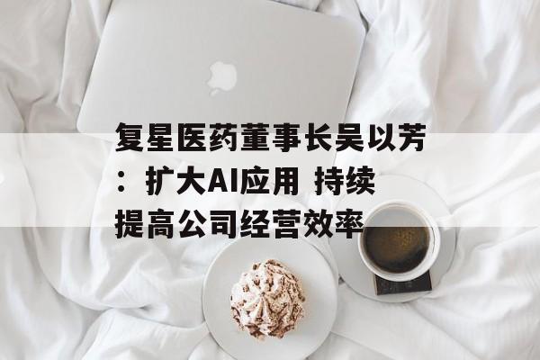 复星医药董事长吴以芳：扩大AI应用 持续提高公司经营效率