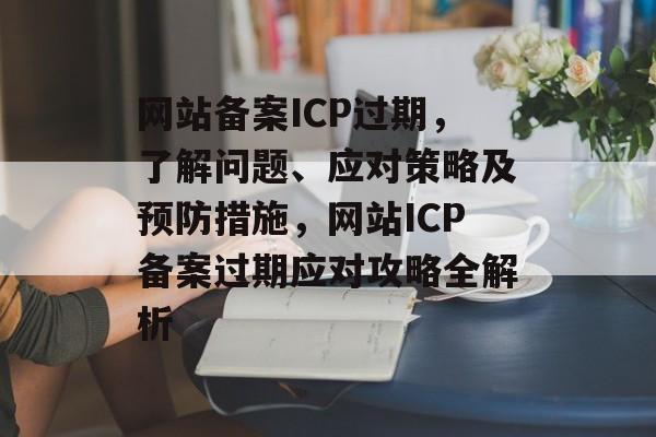 网站备案ICP过期，了解问题、应对策略及预防措施，网站ICP备案过期应对攻略全解析