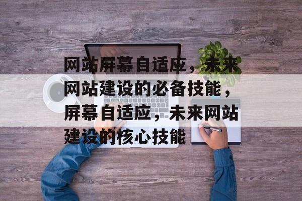 网站屏幕自适应，未来网站建设的必备技能，屏幕自适应，未来网站建设的核心技能