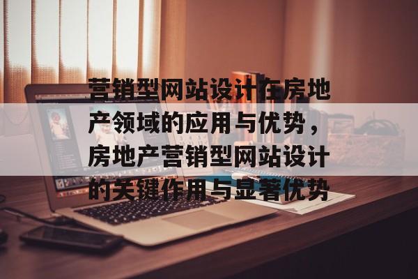 营销型网站设计在房地产领域的应用与优势，房地产营销型网站设计的关键作用与显著优势